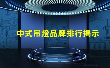 中式吊燈品牌排行揭示市場領(lǐng)先者與選擇秘訣