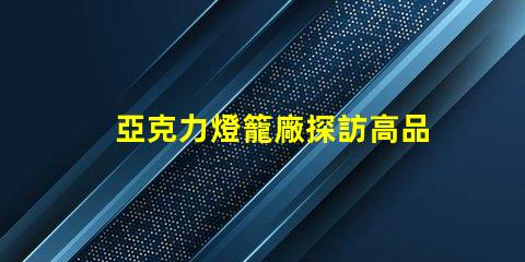 亞克力燈籠廠探訪高品質(zhì)燈籠生產(chǎn)的秘密