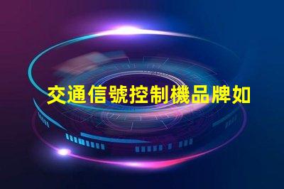 交通信號控制機品牌如何選擇優(yōu)質(zhì)品牌以提高交通效率