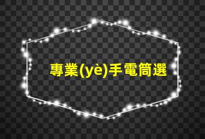 專業(yè)手電筒選擇最佳手電筒,滿足你實際需求嗎