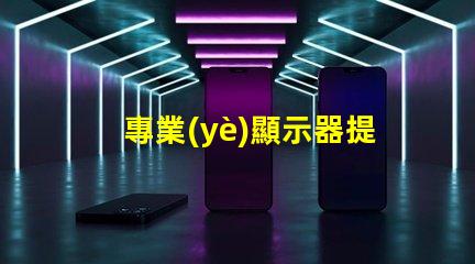 專業(yè)顯示器提升工作效率的必備工具